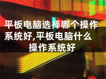 平板电脑选择哪个操作系统好,平板电脑什么操作系统好
