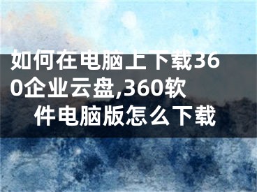 如何在电脑上下载360企业云盘,360软件电脑版怎么下载
