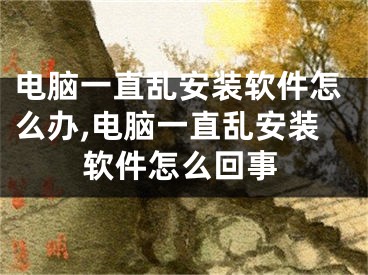 电脑一直乱安装软件怎么办,电脑一直乱安装软件怎么回事