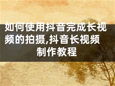 如何使用抖音完成长视频的拍摄,抖音长视频制作教程