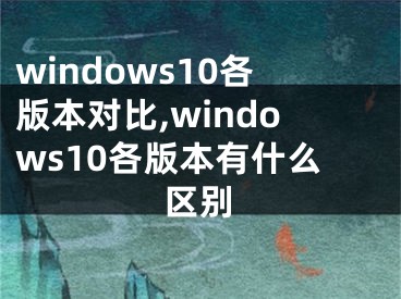 windows10各版本对比,windows10各版本有什么区别