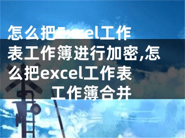 怎么把Excel工作表工作簿进行加密,怎么把excel工作表工作簿合并
