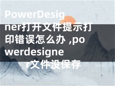 PowerDesigner打开文件提示打印错误怎么办 ,powerdesigner文件没保存
