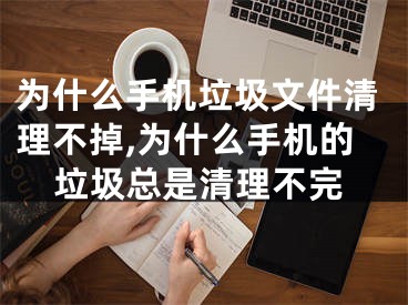 为什么手机垃圾文件清理不掉,为什么手机的垃圾总是清理不完
