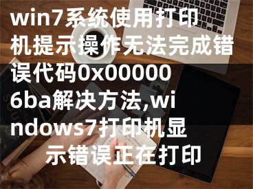win7系统使用打印机提示操作无法完成错误代码0x000006ba解决方法,windows7打印机显示错误正在打印
