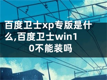 百度卫士xp专版是什么,百度卫士win10不能装吗