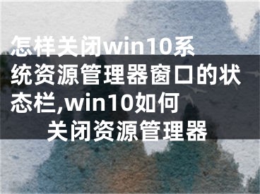 怎样关闭win10系统资源管理器窗口的状态栏,win10如何关闭资源管理器
