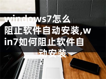windows7怎么阻止软件自动安装,win7如何阻止软件自动安装