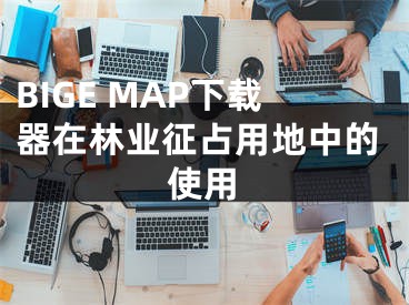 BIGE MAP下载器在林业征占用地中的使用