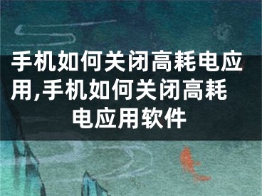 手机如何关闭高耗电应用,手机如何关闭高耗电应用软件