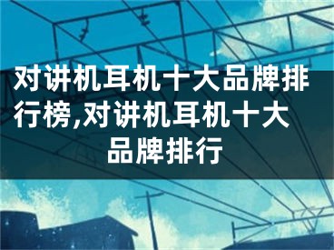 对讲机耳机十大品牌排行榜,对讲机耳机十大品牌排行