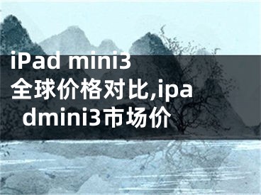 iPad mini3全球价格对比,ipadmini3市场价