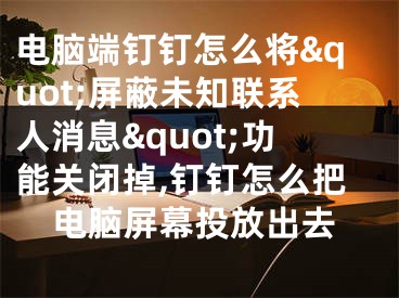 电脑端钉钉怎么将&quot;屏蔽未知联系人消息&quot;功能关闭掉,钉钉怎么把电脑屏幕投放出去