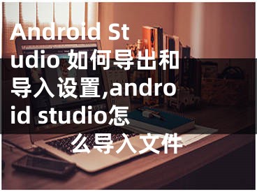 Android Studio 如何导出和导入设置,android studio怎么导入文件