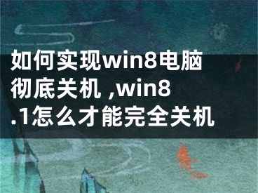 如何实现win8电脑彻底关机 ,win8.1怎么才能完全关机