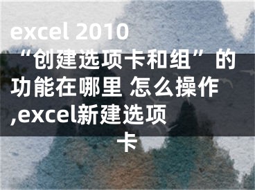 excel 2010“创建选项卡和组”的功能在哪里 怎么操作,excel新建选项卡