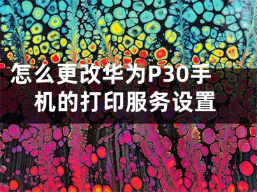 怎么更改华为P30手机的打印服务设置