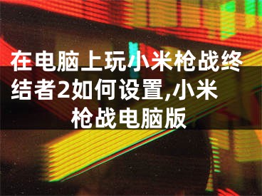 在电脑上玩小米枪战终结者2如何设置,小米枪战电脑版