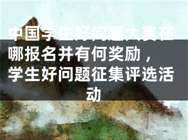 中国学生好问题大赛在哪报名并有何奖励 ,学生好问题征集评选活动