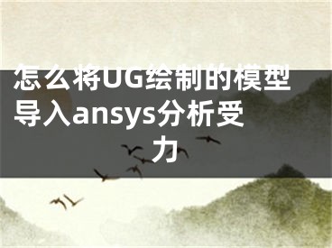 怎么将UG绘制的模型导入ansys分析受力