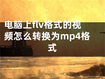 电脑上flv格式的视频怎么转换为mp4格式