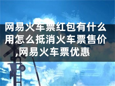 网易火车票红包有什么用怎么抵消火车票售价,网易火车票优惠