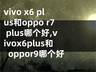 vivo x6 plus和oppo r7 plus哪个好,vivox6plus和oppor9哪个好