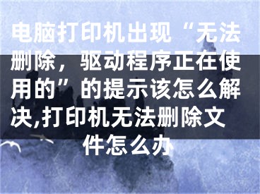 电脑打印机出现“无法删除，驱动程序正在使用的”的提示该怎么解决,打印机无法删除文件怎么办