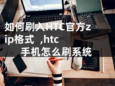 如何刷入HTC官方zip格式  ,htc手机怎么刷系统