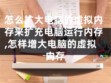 怎么扩大电脑的虚拟内存来扩充电脑运行内存,怎样增大电脑的虚拟内存