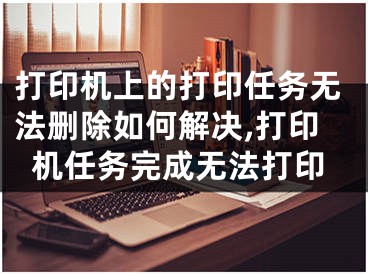 打印机上的打印任务无法删除如何解决,打印机任务完成无法打印