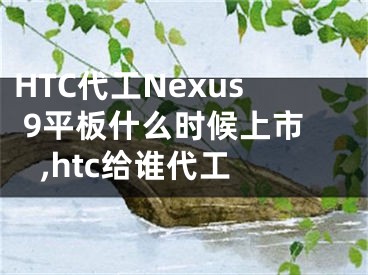 HTC代工Nexus 9平板什么时候上市 ,htc给谁代工