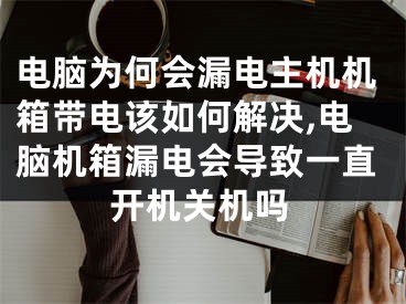 电脑为何会漏电主机机箱带电该如何解决,电脑机箱漏电会导致一直开机关机吗