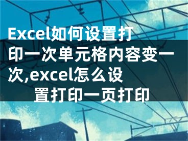 Excel如何设置打印一次单元格内容变一次,excel怎么设置打印一页打印