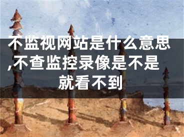 不监视网站是什么意思,不查监控录像是不是就看不到