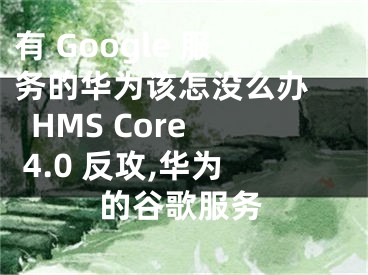 有 Google 服务的华为该怎没么办   HMS Core 4.0 反攻,华为的谷歌服务