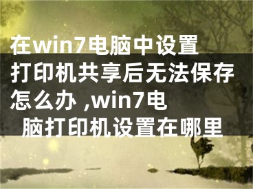 在win7电脑中设置打印机共享后无法保存怎么办 ,win7电脑打印机设置在哪里