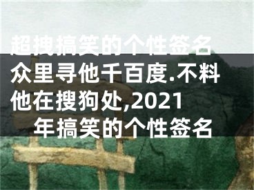 超拽搞笑的个性签名 众里寻他千百度.不料他在搜狗处,2021年搞笑的个性签名