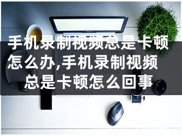 手机录制视频总是卡顿怎么办,手机录制视频总是卡顿怎么回事