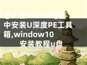 怎么在Win10电脑中安装U深度PE工具箱,window10安装教程u盘