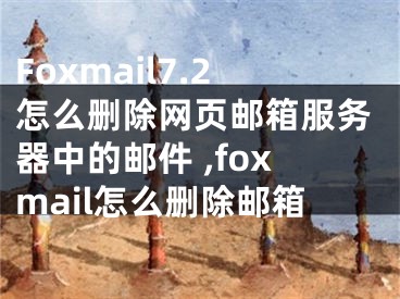 Foxmail7.2怎么删除网页邮箱服务器中的邮件 ,foxmail怎么删除邮箱
