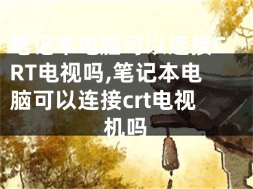 笔记本电脑可以连接CRT电视吗,笔记本电脑可以连接crt电视机吗