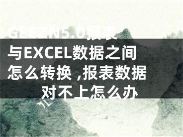 GEEZN5.0报表与EXCEL数据之间怎么转换 ,报表数据对不上怎么办