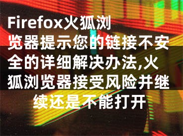 Firefox火狐浏览器提示您的链接不安全的详细解决办法,火狐浏览器接受风险并继续还是不能打开