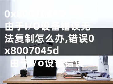 0x8007045D由于I/O设备错误无法复制怎么办,错误0x8007045d 由于i/o设备错误