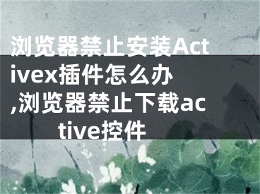 浏览器禁止安装Activex插件怎么办 ,浏览器禁止下载active控件