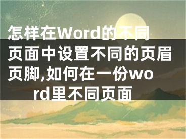 怎样在Word的不同页面中设置不同的页眉页脚,如何在一份word里不同页面