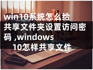 win10系统怎么给共享文件夹设置访问密码 ,windows10怎样共享文件