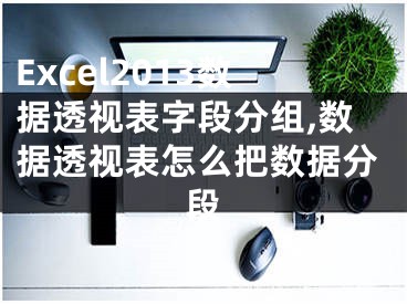 Excel2013数据透视表字段分组,数据透视表怎么把数据分段