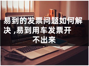 易到的发票问题如何解决 ,易到用车发票开不出来